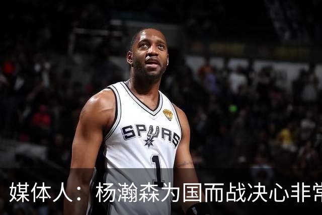媒体人：杨瀚森为国而战决心非常坚定 拳拳报国之心令人印象深刻